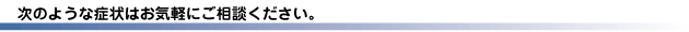 次のような症状はお気軽にご相談ください。