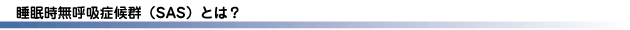 睡眠時無呼吸症候群（SAS）とは？